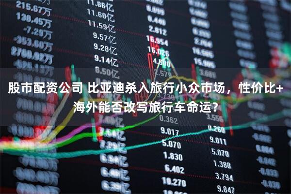 股市配资公司 比亚迪杀入旅行小众市场，性价比+海外能否改写旅行车命运？
