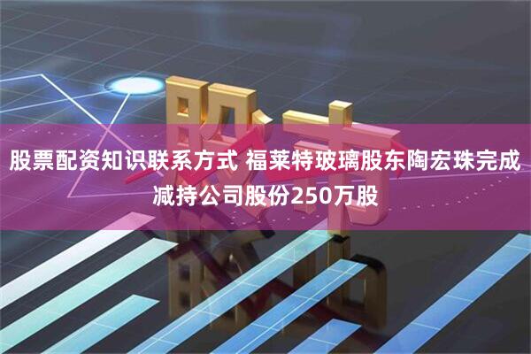 股票配资知识联系方式 福莱特玻璃股东陶宏珠完成减持公司股份250万股