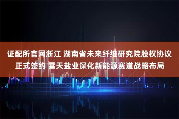 证配所官网浙江 湖南省未来纤维研究院股权协议正式签约 雪天盐业深化新能源赛道战略布局