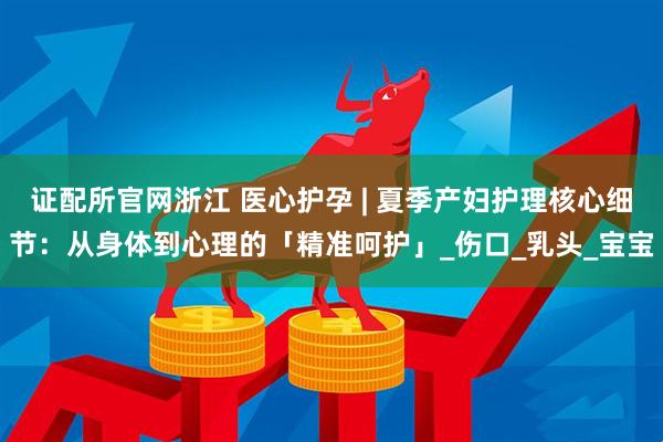 证配所官网浙江 医心护孕 | 夏季产妇护理核心细节：从身体到心理的「精准呵护」_伤口_乳头_宝宝