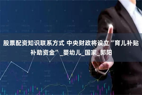 股票配资知识联系方式 中央财政将设立“育儿补贴补助资金”_婴幼儿_国家_郭阳
