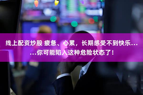 线上配资炒股 疲惫、心累，长期感受不到快乐……你可能陷入这种危险状态了！