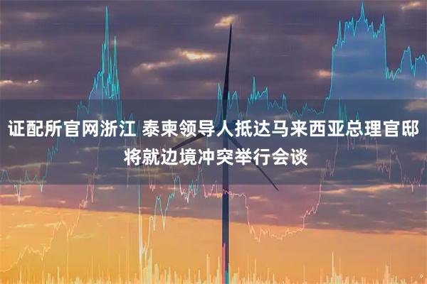 证配所官网浙江 泰柬领导人抵达马来西亚总理官邸 将就边境冲突举行会谈