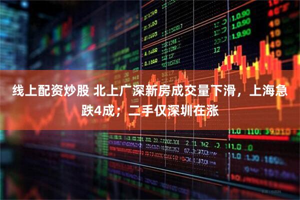 线上配资炒股 北上广深新房成交量下滑，上海急跌4成；二手仅深圳在涨