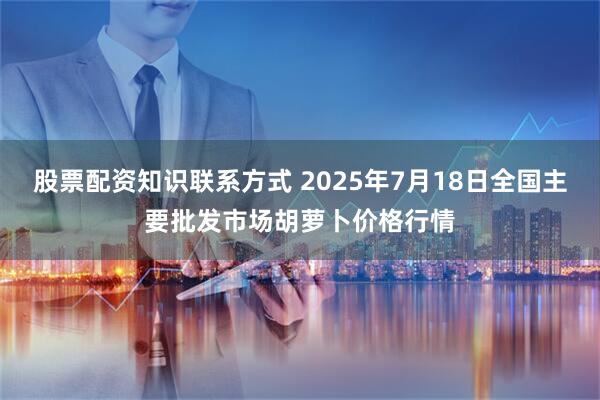 股票配资知识联系方式 2025年7月18日全国主要批发市场胡萝卜价格行情