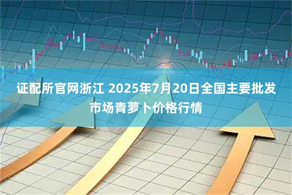 证配所官网浙江 2025年7月20日全国主要批发市场青萝卜价格行情