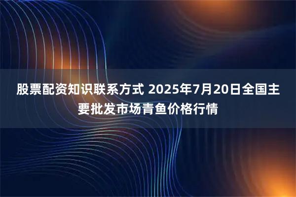 股票配资知识联系方式 2025年7月20日全国主要批发市场青鱼价格行情