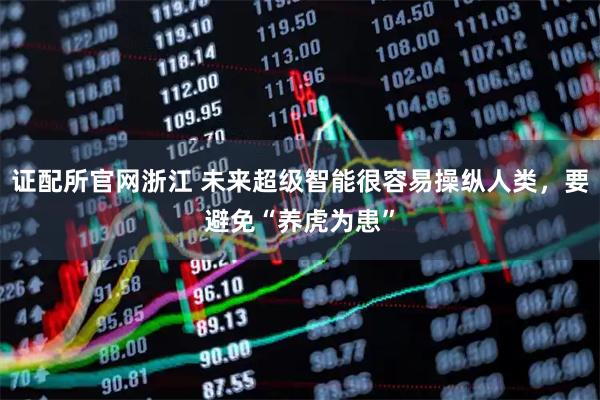 证配所官网浙江 未来超级智能很容易操纵人类，要避免“养虎为患”