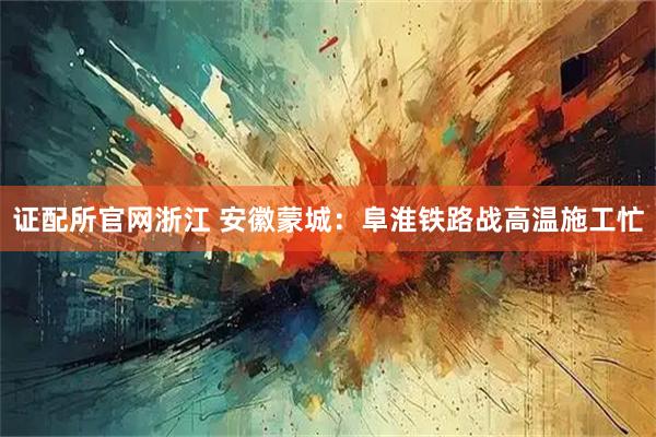 证配所官网浙江 安徽蒙城：阜淮铁路战高温施工忙