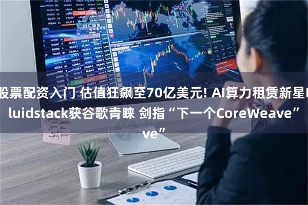 股票配资入门 估值狂飙至70亿美元! AI算力租赁新星Fluidstack获谷歌青睐 剑指“下一个CoreWeave”