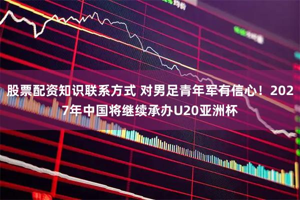 股票配资知识联系方式 对男足青年军有信心！2027年中国将继续承办U20亚洲杯