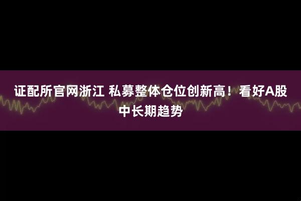 证配所官网浙江 私募整体仓位创新高!看好A股中长期趋势