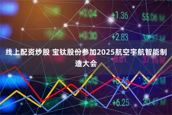 线上配资炒股 宝钛股份参加2025航空宇航智能制造大会
