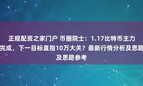 正规配资之家门户 币圈院士：1.17比特币主力回踩完成，下一目标直指10万大关？最新行情分析及思路参考