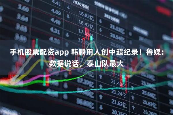 手机股票配资app 韩鹏用人创中超纪录！鲁媒：数据说话，泰山队最大