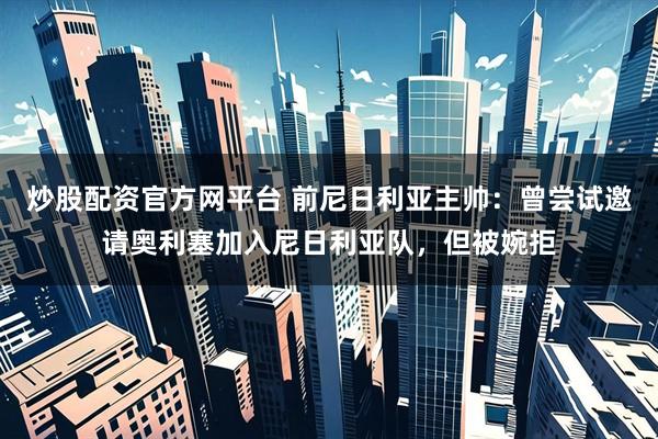 炒股配资官方网平台 前尼日利亚主帅：曾尝试邀请奥利塞加入尼日利亚队，但被婉拒