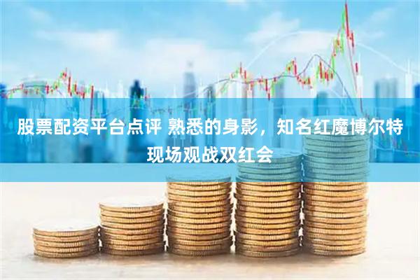 股票配资平台点评 熟悉的身影，知名红魔博尔特现场观战双红会