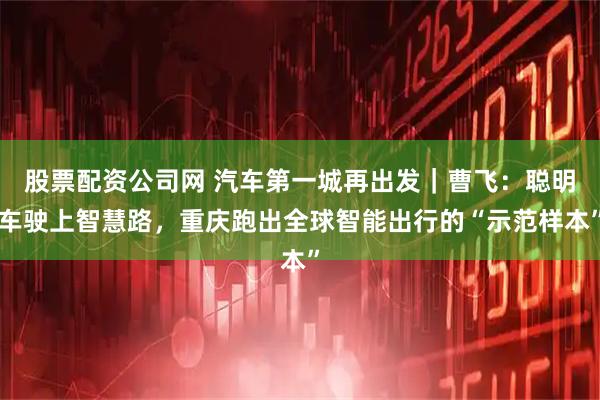股票配资公司网 汽车第一城再出发｜曹飞：聪明车驶上智慧路，重庆跑出全球智能出行的“示范样本”