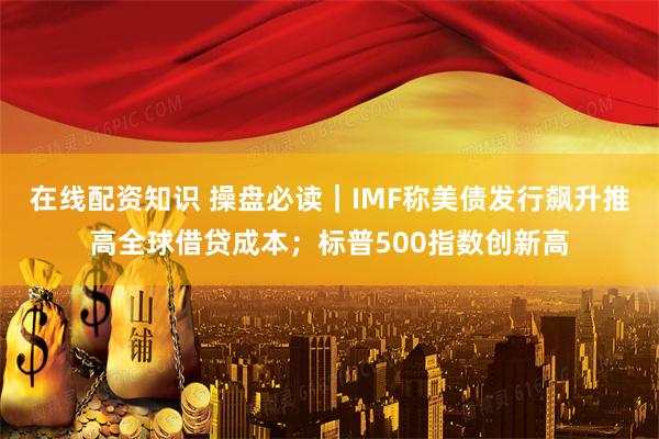 在线配资知识 操盘必读｜IMF称美债发行飙升推高全球借贷成本；标普500指数创新高