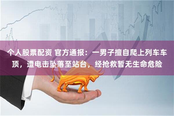 个人股票配资 官方通报：一男子擅自爬上列车车顶，遭电击坠落至站台，经抢救暂无生命危险